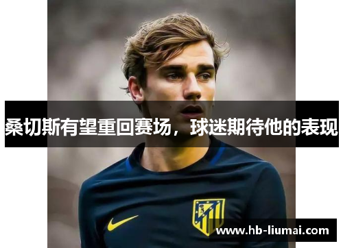 桑切斯有望重回赛场，球迷期待他的表现